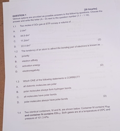 [20 0marks]
QUESTION 1
Various options are provided as possible answers to the following questions. Choose the answer and write the letter (A-D) next to the question number (1.1-1.10) 
1.1 Two moles of SO2 gas at STP occupy a volume of . .
A. 2dm^3
B. 44.8dm^3
C. 11.2dm^3
(2)
D. 22.4dm^3
1.2 The tendency of an stom to attract the bonding pair of electrons is known as ...
A. polarity
B. electron affinity
C. activation energy
D. electronegativity (2)
1.3 Which ONE of the following statements is CORRECT?
A. all diatomic molecules are polar
B. polar molecules always form hydrogen bonds
C. all molecules have polar bonds
(2)
D. polar molecules always have polar bonds
1.4 Two identical containers, M and N, are shown below. Container M contains Н₂₂ and
and container N contains CO_21g. Both gases are at a temperature of 25°C
pressure of 101.3 kPa.