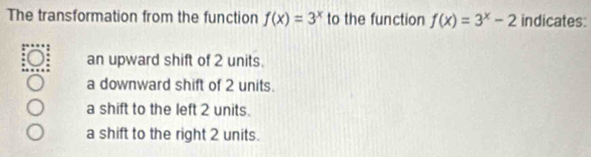 The transformation from the function f(x)=3^x to the function f(x)=3^x-2 indicates:
an upward shift of 2 units.
a downward shift of 2 units.
a shift to the left 2 units.
a shift to the right 2 units.