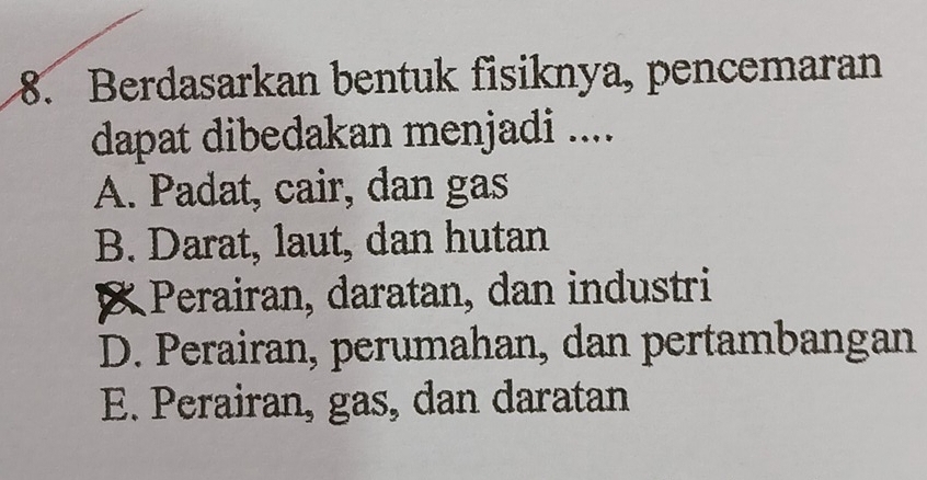 Berdasarkan bentuk fisiknya, pencemaran
dapat dibedakan menjadi ....
A. Padat, cair, dan gas
B. Darat, laut, dan hutan
Perairan, daratan, dan industri
D. Perairan, perumahan, dan pertambangan
E. Perairan, gas, dan daratan