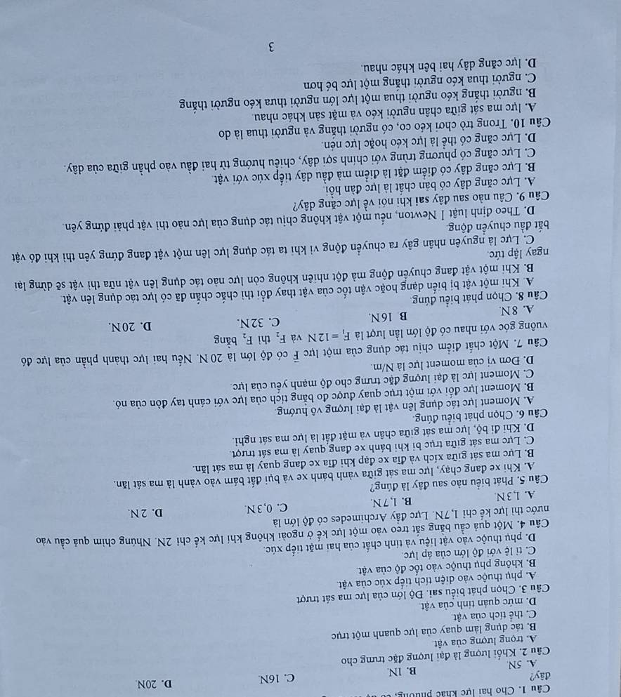 Cho hai lực khác phường,  t
đây? C. 16N D. 20N
A. 5N B. 1N
Câu 2. Khối lượng là đại lượng đặc trưng cho
A. trọng lượng của vật
B. tác dụng làm quay của lực quanh một trục
C. thể tích của vật
D. mức quán tính của vật
Câu 3. Chọn phát biểu sai. Độ lớn của lực ma sát trượt
A. phụ thuộc vào diện tích tiếp xúc của vật.
B. không phụ thuộc vào tốc độ của vật
C. ti lệ với độ lớn của áp lực
D. phụ thuộc vào vật liệu và tính chất của hai mặt tiếp xúc.
Cầu 4. Một quả cầu băng sắt treo vào một lực kế ở ngoài không khí lực kế chỉ 2N. Nhúng chim quả cầu vào
nước thì lực kế chỉ 1,7N. Lực đầy Archimedes có độ lớn là
A. 1, 3 N. B. l, 7 N. C. 0, 3 N. D. 2 N.
Câu 5. Phát biểu nào sau đây là đúng?
A. Khi xe đang chạy, lực ma sát giữa vành bánh xe và bụi đất bám vào vành là ma sát lăn.
B. Lực ma sát giữa xích và đĩa xe đạp khi đĩa xe đang quay là ma sát lăn.
C. Lực ma sát giữa trục bi khi bánh xe đang quay là ma sát trượt.
D. Khi đi bộ, lực ma sát giữa chân và mặt đất là lực ma sát nghi.
Câu 6. Chọn phát biểu đúng.
A. Moment lực tác dụng lên vật là đại lượng vô hướng
B. Moment lực đối với một trục quay được đo bằng tích của lực với cánh tay đòn của nó.
C. Moment lực là đại lượng đặc trưng cho độ mạnh yếu của lực
D. Đơn vị của moment lực là N/m.
Câu 7. Một chất điểm chịu tác dụng của một lực F có độ lớn là 20 N. Nếu hai lực thành phần của lực đó
vuông góc với nhau có độ lớn lần lượt là F_1=12N và F_2 thì F_2 bằng
A. 8 N. B 16 N. C. 32 N. D. 20 N.
Câu 8. Chọn phát biểu đúng.
A. Khi một vật bị biến dạng hoặc vận tốc của vật thay đổi thì chắc chắn đã có lực tác dụng lên vật
B. Khi một vật đang chuyển động mà đột nhiên không còn lực nào tác dụng lên vật nữa thì vật sẽ dừng lại
ngay lập tức
C. Lực là nguyên nhân gây ra chuyển động vì khi ta tác dụng lực lên một vật đang đứng yên thì khi đó vật
bắt đầu chuyển động.
D. Theo định luật Ⅰ Newton, nếu một vật không chịu tác dụng của lực nào thì vật phải đứng yên.
Câu 9. Câu nào sau đây sai khi nói về lực căng dây?
A. Lực căng dây có bản chất là lực đàn hồi
B. Lực căng dây có điểm đặt là điểm mà đầu dây tiếp xúc với vật
C. Lực căng có phương trùng với chính sợi dây, chiếu hướng từ hai đầu vào phần giữa của dây.
D. Lực căng có thể là lực kéo hoặc lực nén.
Câu 10. Trong trò chơi kéo co, có người thắng và người thua là do
A. lực ma sát giữa chân người kéo và mặt sản khác nhau.
B. người thắng kéo người thua một lực lớn người thưa kéo người thắng
C. người thua kéo người thắng một lực bé hơn
D. lực căng dây hai bên khác nhau.
3