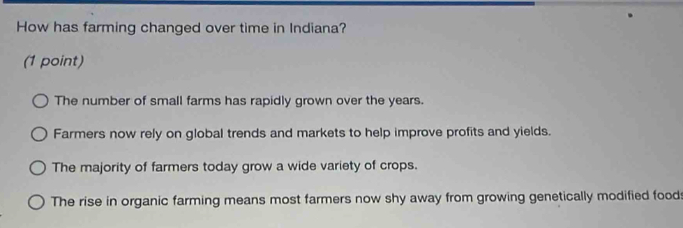 How has farming changed over time in Indiana?
(1 point)
The number of small farms has rapidly grown over the years.
Farmers now rely on global trends and markets to help improve profits and yields.
The majority of farmers today grow a wide variety of crops.
The rise in organic farming means most farmers now shy away from growing genetically modified food: