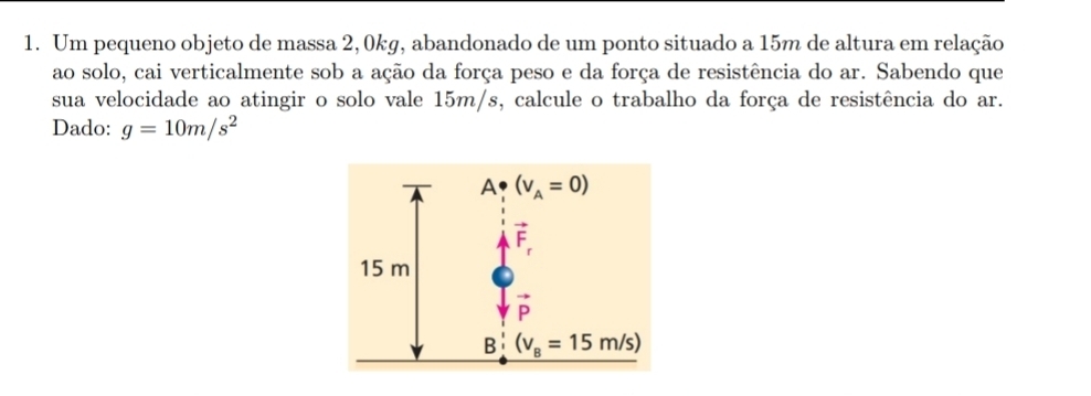 Um pequeno objeto de massa 2, 0kg, abandonado de um ponto situado a 15m de altura em relação
ao solo, cai verticalmente sob a ação da força peso e da força de resistência do ar. Sabendo que
sua velocidade ao atingir o solo vale 15m/s, calcule o trabalho da força de resistência do ar.
Dado: g=10m/s^2