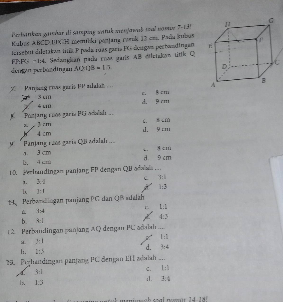 Perhatikan gambar di samping untuk menjawab soal nomor 7-13!
Kubus ABCD. EFGH memiliki panjang rusuk 12 cm. Pada kubus
tersebut diletakan titik P pada ruas garis FG dengan perbandingan
FP:FG=1:4. Sedangkan pada ruas garis AB diletakan titik Q
dengan perbandingan AQ:QB=1:3. 
7. Panjang ruas garis FP adalah ....
3 cm c. 8 cm
b. 4 cm d. 9 cm
8. Panjang ruas garis PG adalah ....
a. 3 cm c. 8 cm
b. 4 cm d. 9 cm
9. ` Panjang ruas garis QB adalah ....
a. 3 cm c. 8 cm
b. 4 cm d. 9 cm
10. Perbandingan panjang FP dengan QB adalah ....
C. 3:1
a. 3:4
1:3
b. 1:1
11、 Perbandingan panjang PG dan QB adalah
C. 1:1
a. 3:4
b. 3:1
d. 4:3
12. Perbandingan panjang AQ dengan PC adalah ....
1:1
a. 3:1
d. 3:4
b. 1:3
13. Perbandingan panjang PC dengan EH adalah ....
a. 3:1
C. 1:1
b. 1:3
d. 3:4
n t m e n ia w a h s o a l no m . 14-18!