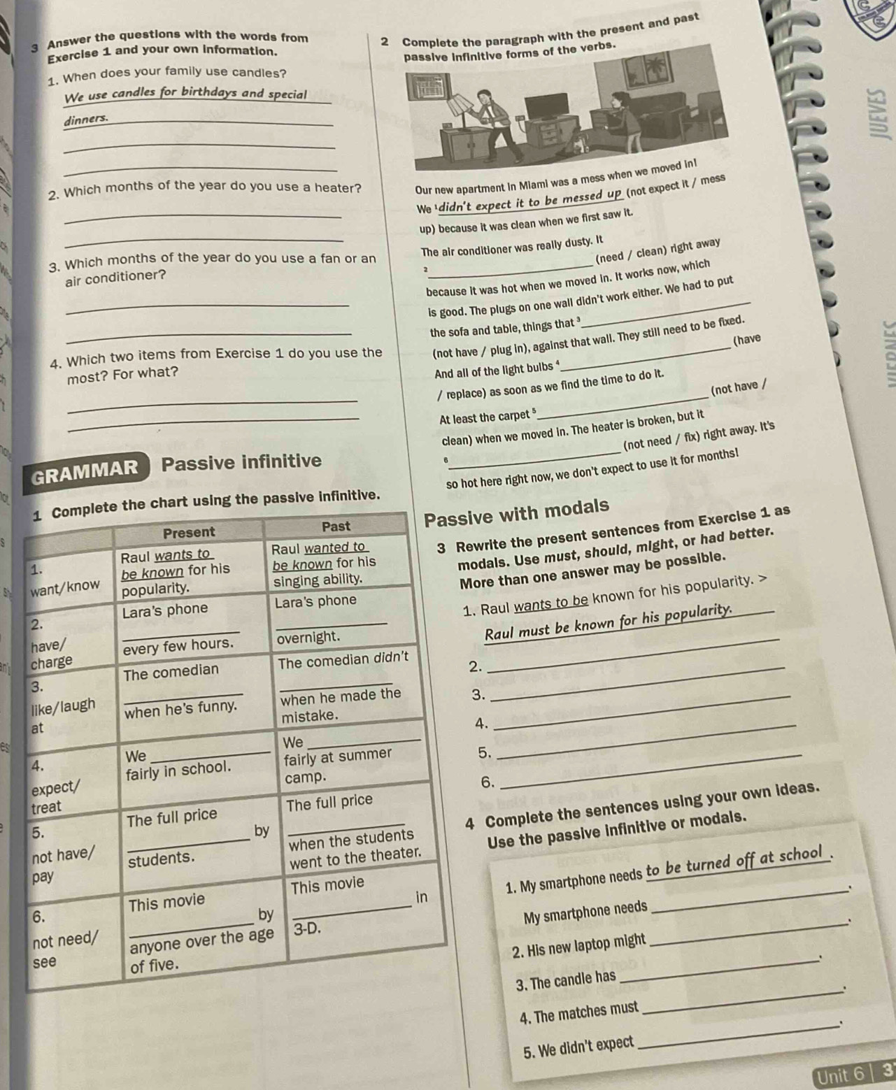 Answer the questions with the words from
with the present and past
Exercise 1 and your own information.
1. When does your family use candles?
We use candles for birthdays and special
dinners._
_
2. Which months of the year do you use a heater? Our new apartment in Miami was a mess w
We ' didn't expect it to be messed up (not expect it / mess
_up) because it was clean when we first saw it.
_air conditioner? The air conditioner was really dusty. It
3. Which months of the year do you use a fan or an_
(need / clean) right away
because it was hot when we moved in. It works now, which
_is good. The plugs on one wall didn't work either. We had to put
(not have / plug in), against that wall. They still need to be fixed.
(have
4. Which two items from Exercise 1 do you use the the sofa and table, things that 
most? For what?
And all of the light bulbs 
_
_
/ replace) as soon as we find the time to do it.
(not have /
_At least the carpet 
clean) when we moved in. The heater is broken, but it
(not need / fix) right away. It's
GRAMMAR Passive infinitive
so hot here right now, we don't expect to use it for months!
a
nfinitive.
ve with modals
write the present sentences from Exercise 1 as
odals. Use must, should, might, or had better.
ore than one answer may be possible.
. Raul wants to be known for his popularity. >
_Raul must be known for his popularity.
.
3._
_
4.
B
_
5.
6.
Complete the sentences using your own ideas.
Use the passive infinitive or modals.
、
1. My smartphone needs to be turned off at school .
My smartphone needs
_
2. His new laptop might
3. The candle has
4. The matches must _.
_.
5. We didn't expect
Unit 6 3