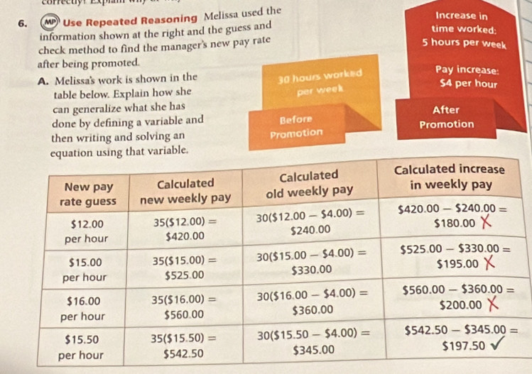 Use Repeated Reasoning Mclissa used the
Increase in
information shown at the right and the guess and
time worked:
check method to find the manager's new pay rate
5 hours per week
after being promoted. Pay increase:
30 hours worked
A. Melissa's work is shown in the $4 per hour
table below. Explain how she
par week
can generalize what she has After
done by defining a variable and
Before
then writing and solving an
Promotion Promotion
e.