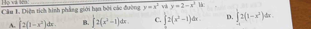 Họ và tền:_
Câu 1. Diện tích hình phẳng giới hạn bởi các đường y=x^2 và y=2-x^2 là:
A. ∈t 2(1-x^2)dx. B. ∈t 2(x^2-1)dx. C. ∈tlimits _0^(12(x^2)-1)dx. D. ∈t 2(1-x^2)dx.