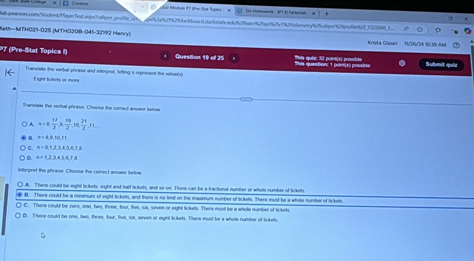 Cartent Guiz Module P7 (Pre-Stat Topics Do Homework (P7.5) Factorials x1 
ab.pearson.com/Student/PlayerTest.aspx?caliper_profile_unqps%3a%2f%2fblackboard.starkstate.edu%2flearn%2fap7%2fv1%2ftelemetry62fcalper%2fprofile%2f_732284B_1
Math--MTH021-025 (MTHO20B-041-32192 Henry) Krista Glaser 11/26/24 10:39 AM
P7 (Pre-Stat Topics I) Question 19 of 25 This question: 1 point(s) possible Submit quiz
This quiz: 32 point(s) possible
Translate the verbal phrase and interpret, letting n represent the value(s)
Eight tickets or more
Translate the verbal phrase. Choose the correct answer below.
A. n=8,  17/2 , 9,  19/2 , 10,  21/2 , 11...
B. n=8,9,10,11
C. n=0,1,2,3,4,5,6,7,8
D. n=1,2,3,4,5,6,7,8
Interpret the phrase. Choose the correct answer below
A. There could be eight tickets, eight and half tickets, and so on. There can be a fractional number or whole number of tickets
B. There could be a minimum of eight tickets, and there is no limit on the maximum number of tickets. There must be a whole number of tickets
C. There could be zero, one, two, three, four, five, six, seven or eight tickets. There must be a whole number of tickets.
D. There could be one, two, three, four, five, six, seven or eight tickets. There must be a whole number of tickets.