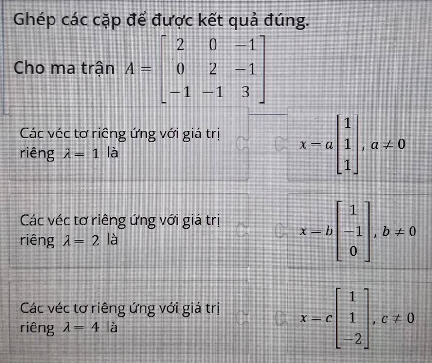 Ghép các cặp để được kết quả đúng.
Cho ma trận A=beginbmatrix 2&0&-1 0&2&-1 -1&-1&3endbmatrix
Các véc tơ riêng ứng với giá trị
riêng lambda =1 là
x=abeginbmatrix 1 1 1endbmatrix , a!= 0
Các véc tơ riêng ứng với giá trị
riêng lambda =2 là
x=bbeginbmatrix 1 -1 0endbmatrix , b!= 0
Các véc tơ riêng ứng với giá trị
riêng lambda =4 beginarrayr □  □  1 1 □ □  là
x=cbeginbmatrix 1 1 -2endbmatrix , c!= 0