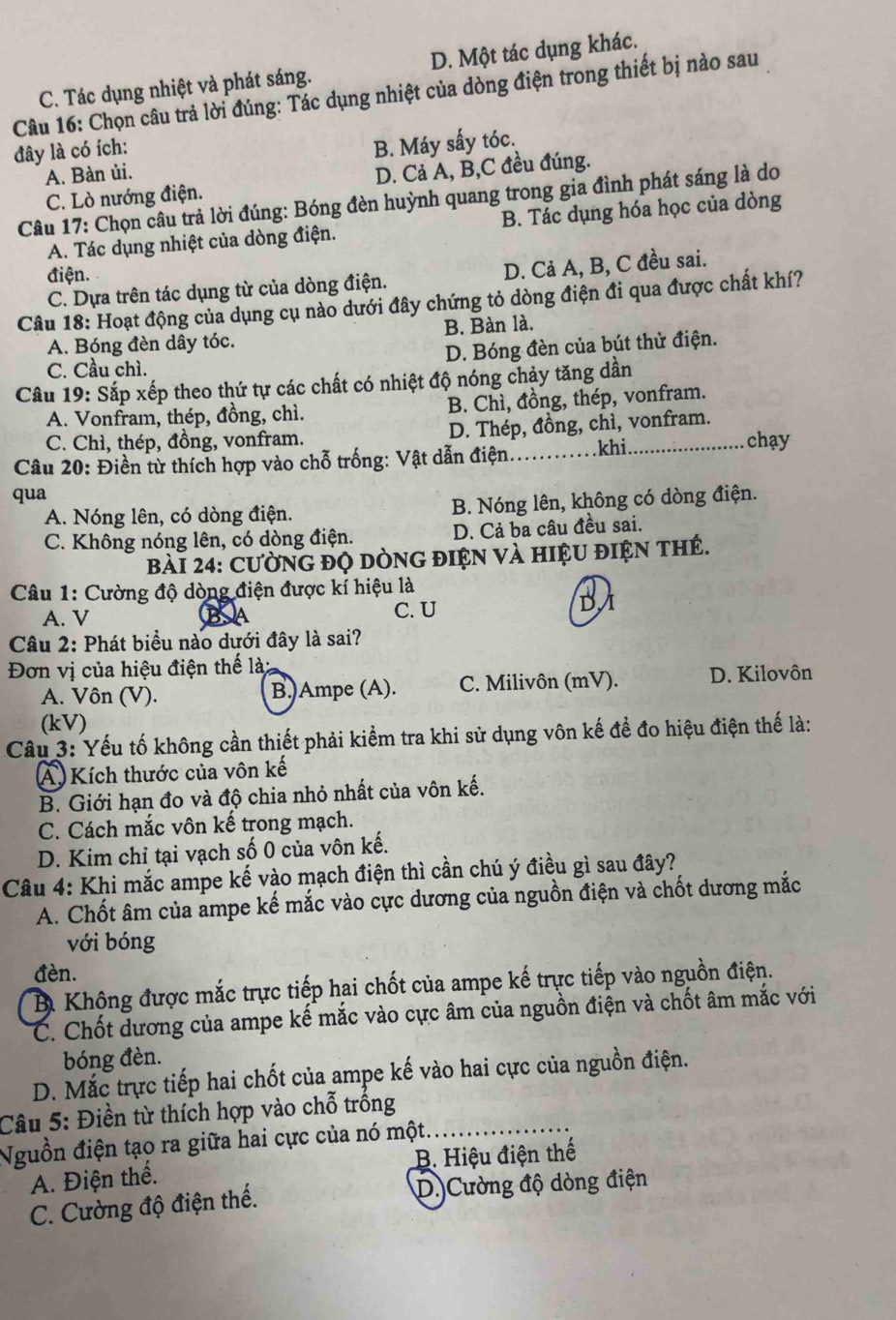 C. Tác dụng nhiệt và phát sáng. D. Một tác dụng khác.
Câu 16: Chọn câu trả lời đúng: Tác dụng nhiệt của dòng điện trong thiết bị nào sau
đây là có ích:
B. Máy sấy tóc.
A. Bàn ủi.
C. Lò nướng điện. D. Cả A, B,C đều đúng.
Câu 17: Chọn câu trả lời đúng: Bóng đèn huỳnh quang trong gia đình phát sáng là do
A. Tác dụng nhiệt của dòng điện. B. Tác dụng hóa học của dòng
điện.
C. Dựa trên tác dụng từ của dòng điện. D. Cả A, B, C đều sai.
Câu 18: Hoạt động của dụng cụ nào dưới đây chứng tỏ dòng điện đi qua được chất khí?
A. Bóng đèn dây tóc. B. Bàn là.
C. Cầu chì. D. Bóng đèn của bút thử điện.
Câu 19: Sắp xếp theo thứ tự các chất có nhiệt độ nóng chảy tăng dần
A. Vonfram, thép, đồng, chì. B. Chì, đồng, thép, vonfram.
C. Chì, thép, đồng, vonfram. D. Thép, đồng, chì, vonfram.
Câu 20: Điền từ thích hợp vào chỗ trống: Vật dẫn điện _khi._ chạy
qua
A. Nóng lên, có dòng điện. B. Nóng lên, không có dòng điện.
C. Không nóng lên, có dòng điện. D. Cả ba câu đều sai.
bài 24: CườNG đỌ DÒNG đIệN và hIệU điệN thẻ.
Câu 1: Cường độ dòng điện được kí hiệu là
A. V C. U
BA
Câu 2: Phát biểu nào dưới đây là sai?
Đơn vị của hiệu điện thế là:
A. Vôn (V). B.)Ampe (A). C. Milivôn (mV). D. Kilovôn
(kV)
Câu 3: Yếu tố không cần thiết phải kiểm tra khi sử dụng vôn kế đề đo hiệu điện thế là:
A) Kích thước của vôn kế
B. Giới hạn đo và độ chia nhỏ nhất của vôn kế.
C. Cách mắc vôn kế trong mạch.
D. Kim chỉ tại vạch số 0 của vôn kế.
Câu 4: Khi mắc ampe kế vào mạch điện thì cần chú ý điều gì sau đây?
A. Chốt âm của ampe kế mắc vào cực dương của nguồn điện và chốt dương mắc
với bóng
đèn.
B. Không được mắc trực tiếp hai chốt của ampe kế trực tiếp vào nguồn điện.
C. Chốt dương của ampe kế mắc vào cực âm của nguồn điện và chốt âm mắc với
bóng đèn.
D. Mắc trực tiếp hai chốt của ampe kế vào hai cực của nguồn điện.
Câu 5: Điền từ thích hợp vào chỗ trống
Nguồn điện tạo ra giữa hai cực của nó một.
A. Điện thể. B. Hiệu điện thế
C. Cường độ điện thế. D.)Cường độ dòng điện