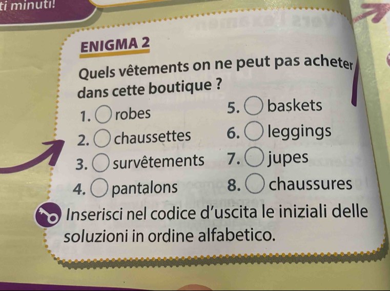 ti minutı! 
ENIGMA 2 
Quels vêtements on ne peut pas acheter 
dans cette boutique ? 
1. robes 5. baskets 
2. chaussettes 6. leggings 
3. survêtements 7. jupes 
4. pantalons 8. chaussures 
Inserisci nel codice d’uscita le iniziali delle 
soluzioni in ordine alfabetico.