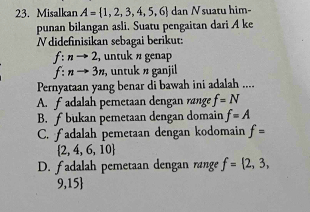 Misalkan A= 1,2,3,4,5,6 dan Nsuatu him-
punan bilangan asli. Suatu pengaitan dari A ke
N didefinisikan sebagai berikut:
f:nto 2 , untuk n genap
f:nto 3n , untuk n ganjil
Pernyataan yang benar di bawah ini adalah ....
A. fadalah pemetaan dengan range f=N
B. ƒ bukan pemetaan dengan domain f=A
C. fadalah pemetaan dengan kodomain f=
 2,4,6,10
D. fadalah pemetaan dengan range f= 2,3,
9,15