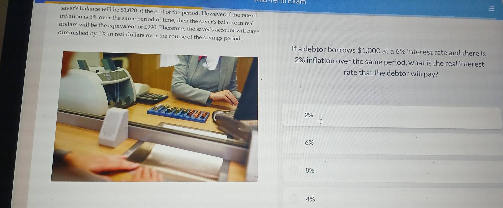 saver's balance will be $1,020 at the end of the period. However, if the rate of
inflation is 3% over the same period of time, then the saver's balance in real
dollars will be the equivalent of $990. Therefore, the saver's account will have
diminished by 1% in real dollars over the course of the savings period.
If a debtor borrows $1,000 at a 6% interest rate and there is
2% inflation over the same period, what is the real interest
rate that the debtor will pay?
2%
6%
8%
4%