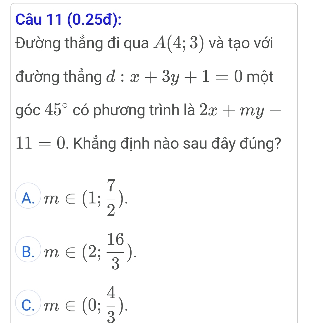 (0.25đ):
Đường thẳng đi qua A(4;3) và tạo với
đường thẳng d : x+3y+1=0 một
góc 45° có phương trình là 2x+my-
11=0. Khẳng định nào sau đây đúng?
A. m∈ (1; 7/2 ).
B. m∈ (2; 16/3 ).
C. m∈ (0; 4/3 ).