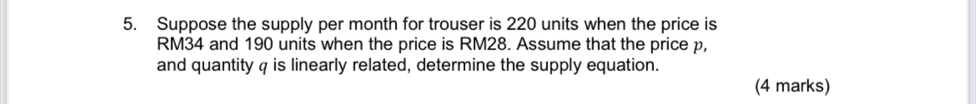 Suppose the supply per month for trouser is 220 units when the price is
RM34 and 190 units when the price is RM28. Assume that the price p, 
and quantity q is linearly related, determine the supply equation. 
(4 marks)