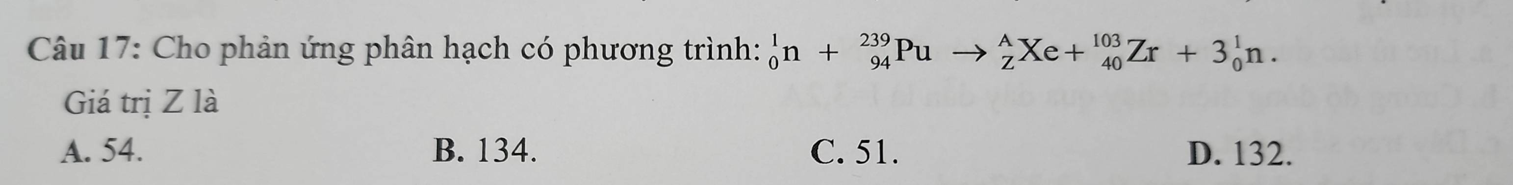 Cho phản ứng phân hạch có phương trình: _0^1n+_(94)^(239)Puto _Z^AXe+_(40)^(103)Zr+3_0^1n. 
Giá trị Z là
A. 54. B. 134. C. 51. D. 132.