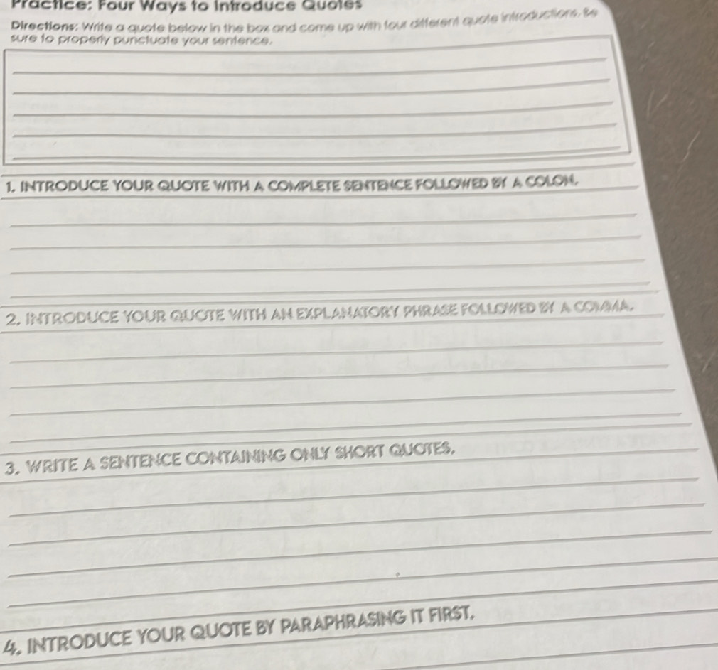 Practice: Four Ways to introduce Quotes 
Directions: Write a quote below in the box and come up with four difterent quate introductions. Se 
sure to properly punctuate your sentence. 
_ 
_ 
_ 
_ 
_ 
1. INTRODUCE YOUR QUOTE WITH A COMPLETE SENTENCE FOLLOWED BY A COLON._ 
_ 
_ 
_ 
_ 
_ 
2. INTRODUCE YOUR QUOTE WITH AN EXPLANATORY PHRASE FOLLOWED BY A COMMA. 
_ 
_ 
_ 
_ 
_ 
_ 
3. WRITE A SENTENCE CONTAINING ONLY SHORT QUOTES._ 
_ 
_ 
_ 
_ 
_ 
4. INTRODUCE YOUR QUOTE BY PARAPHRASING IT FIRST.