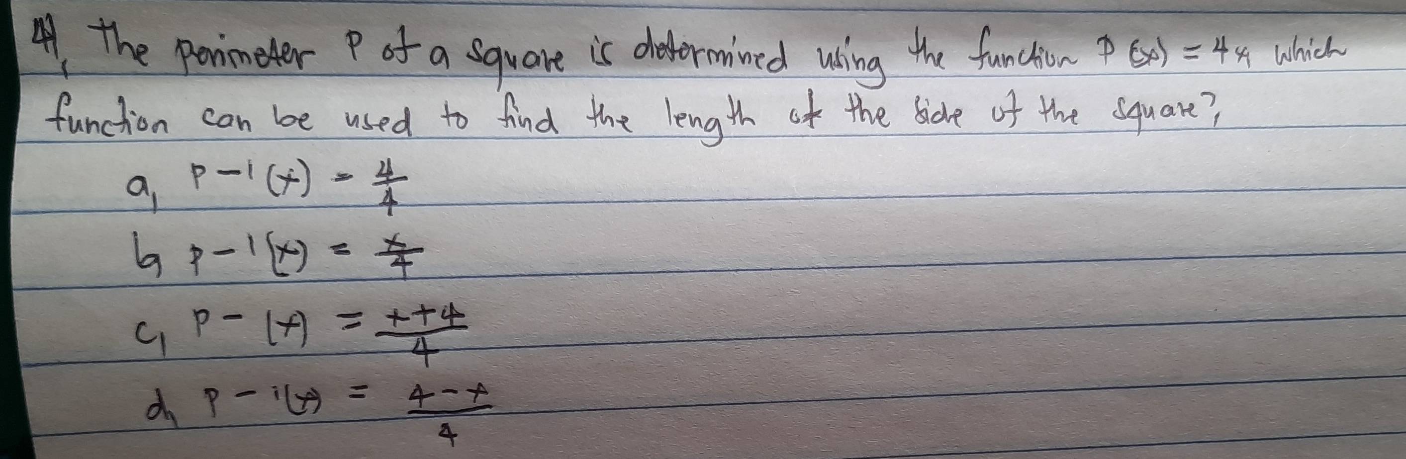 A the ponmeter P of a square is deformined using the function p(x)=4x which
function can be used to find the length of the sidle of the square?
g p-1(x)= 4/4 
a p-1(x)= x/4 
C_1P-(x)= (x+4)/4 
d_1p-i(x)= (4-x)/4 