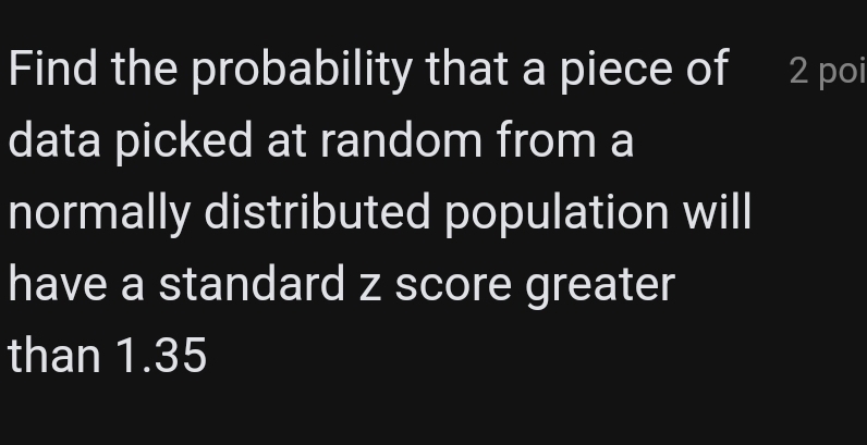 Find the probability that a piece of 2 poi 
data picked at random from a 
normally distributed population will 
have a standard z score greater 
than 1.35