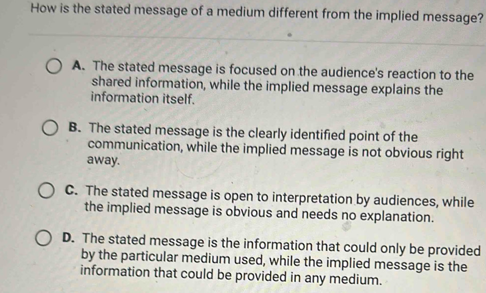 How is the stated message of a medium different from the implied message?
A. The stated message is focused on the audience's reaction to the
shared information, while the implied message explains the
information itself.
B. The stated message is the clearly identified point of the
communication, while the implied message is not obvious right
away.
C. The stated message is open to interpretation by audiences, while
the implied message is obvious and needs no explanation.
D. The stated message is the information that could only be provided
by the particular medium used, while the implied message is the
information that could be provided in any medium.