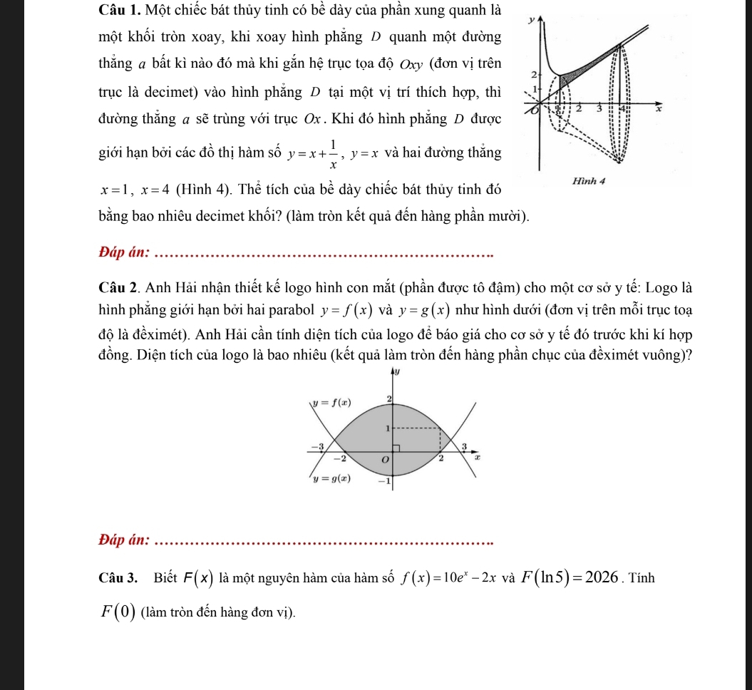 Một chiếc bát thủy tinh có bề dày của phần xung quanh là
y
một khối tròn xoay, khi xoay hình phẳng D quanh một đường
thắng a bất kì nào đó mà khi gắn hệ trục tọa độ Oxy (đơn vị trên 2
trục là decimet) vào hình phẳng D tại một vị trí thích hợp, thì 1
đường thẳng a sẽ trùng với trục Ox . Khi đó hình phẳng D được 6 2 3 4 x
giới hạn bởi các đồ thị hàm số y=x+ 1/x ,y=x và hai đường thắng
x=1,x=4 (Hình 4). Thể tích của bề dày chiếc bát thủy tinh đó Hình 4
bằng bao nhiêu decimet khối? (làm tròn kết quả đến hàng phần mười).
Đáp án:_
Câu 2. Anh Hải nhận thiết kế logo hình con mắt (phần được tô đậm) cho một cơ sở y tế: Logo là
hình phẳng giới hạn bởi hai parabol y=f(x) và y=g(x) như hình dưới (đơn vị trên mỗi trục toạ
độ là đềximét). Anh Hải cần tính diện tích của logo để báo giá cho cơ sở y tế đó trước khi kí hợp
đồng. Diện tích của logo là bao nhiêu (kết quả làm tròn đến hàng phần chục của đềximét vuông)?
My
y=f(x) 2
1
-3
3
-2 0 2
y=g(x) -1
Đáp án:_
Câu 3. Biết F(x) là một nguyên hàm của hàm số f(x)=10e^x-2x và F(ln 5)=2026. Tính
F(0) (làm tròn đến hàng đơn vị).