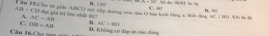 B. 150°
BCA=30°. Số đo ADH là: là:
C. 60°
D. 90°
AB+CD Câu 15.Cho tứ giác ABCD nội tiếp đường tròn tâm O bán kính bằng a; Biết rằng AC⊥ BD. Khi đó đề
đạt giá trị lớn nhất thì?
A. AC=AB
B. AC=BD
C. DB=AB D. Không có đáp án nào dúng
Câu 16.Cho tam giá