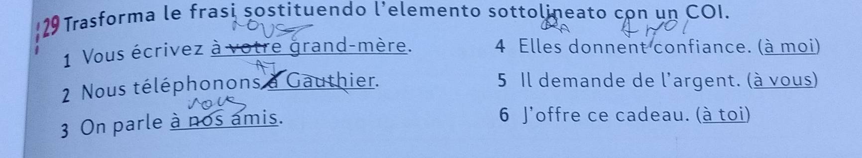 129 Trasforma le frasi sostituendo l’elemento sottolineato con un COI. 
1 Vous écrivez à votre grand-mère. 4 Elles donnent confiance. (à moi) 
2 Nous téléphonons a Gauthier. 
5 Il demande de l'argent. (à vous) 
3 On parle à nos amis. 
6 J'offre ce cadeau. (à toi)