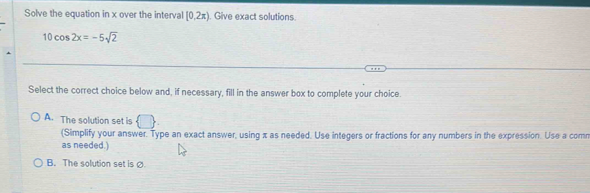 Solve the equation in x over the interval [0,2π ) Give exact solutions.
10cos 2x=-5sqrt(2)
Select the correct choice below and, if necessary, fill in the answer box to complete your choice.
A. The solution set is  □ 
(Simplify your answer. Type an exact answer, using π as needed. Use integers or fractions for any numbers in the expression. Use a comn
as needed.)
B. The solution set is Ø