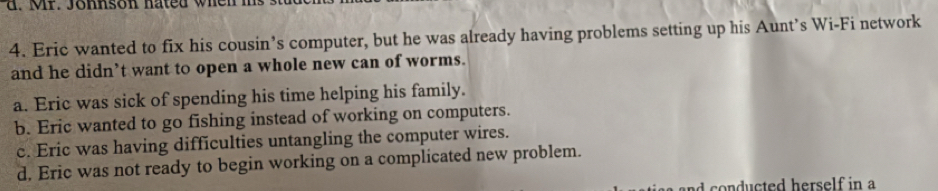 Mr. Johnson hated when ms
4. Eric wanted to fix his cousin’s computer, but he was already having problems setting up his Aunt’s Wi-Fi network
and he didn’t want to open a whole new can of worms.
a. Eric was sick of spending his time helping his family.
b. Eric wanted to go fishing instead of working on computers.
c. Eric was having difficulties untangling the computer wires.
d. Eric was not ready to begin working on a complicated new problem.
n n ducted herself in a