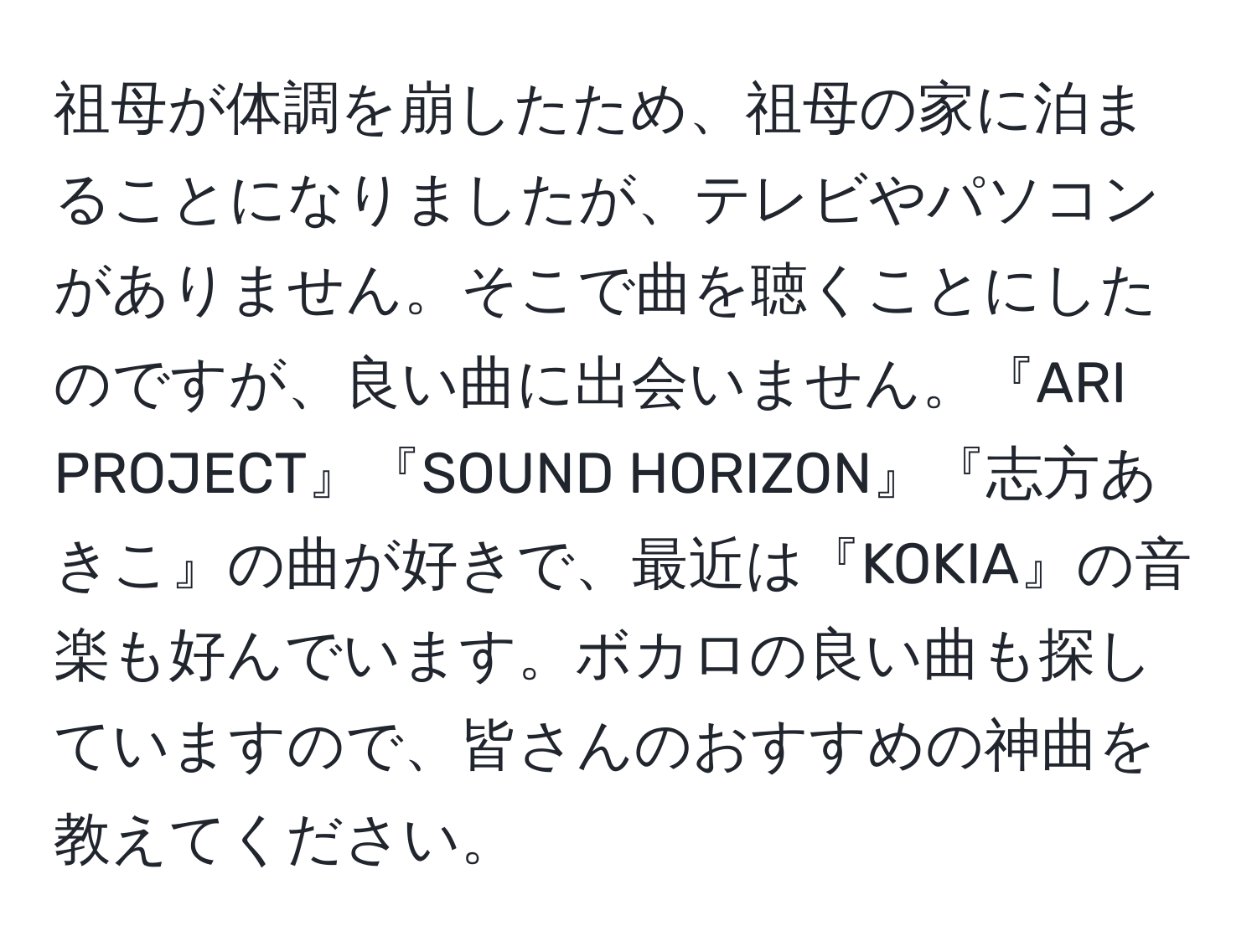 祖母が体調を崩したため、祖母の家に泊まることになりましたが、テレビやパソコンがありません。そこで曲を聴くことにしたのですが、良い曲に出会いません。『ARI PROJECT』『SOUND HORIZON』『志方あきこ』の曲が好きで、最近は『KOKIA』の音楽も好んでいます。ボカロの良い曲も探していますので、皆さんのおすすめの神曲を教えてください。