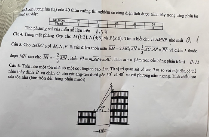 Sản lượng lúa (tạ) của 40 thửa ruộng thí nghiệm có cùng diện tích được trình bày trong bảng phân bố 
sản số sau đây: 
Tính ph 
Câu 4. Trong mặt phẳng Oxy cho M(1;2), N(4;6) và P(x;0). Tìm x biết chu vi △ MNP nhỏ nhất 
Câu 5. Cho △ ABC gọi M, N, P là các điểm thoả mãn overline BM=2.overline MC; overline AN= 1/3 . overline AC; overline AP=overline PB và điểm / thuộc 
đoạn MN sao cho overline NI=- 2/3 overline MN. Biết vector PI=m.vector AB+n.vector AC. Tính m+n (làm tròn đến hàng phần trăm) 
Câu 6. Trên nóc một tòa nhà có một cột ăngten cao 5m. Từ vị trí quan sát A cao 7m so với mặt đất, có thể 
nhìn thấy đinh B và chân C của cột ăng-ten dưới góc 50° và 40° so với phương nằm ngang. Tính chiều cao 
của tòa nhà (làm tròn đến hàng phần mười) 

-HếT-