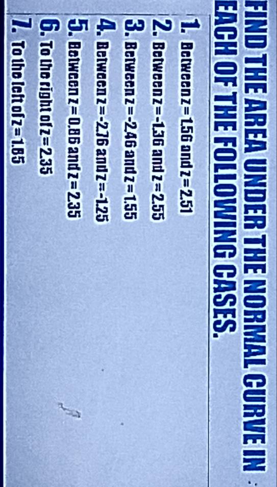 FIND THE AREA UNDER THE NORMAL CURVE IN 
EACH OF THE FOLLOWING CASES. 
1. Between z=1.56 and z=2.51
2. Between z=-1.36 and z=2.55
3. between z=-2.46 and z=1.55
4. beiween z=-2.76 and z=-1.25
5. Between z=0.86 and z=2.35
6. To the right of z=2.35
7. To the left of Z =1.85