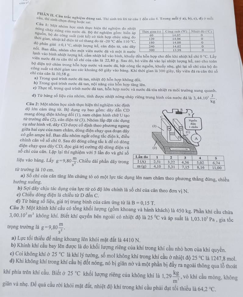 cua c/
PHẢN II. Câu trắc nghiệm đúng sai. Thí sinh trà lời từ cầu 1 đến câu 4. Trong mỗi ý a), b), c), đ) ở mỗi
câu, thí sinh chọn đủng hoặc sai.
Câu 1: Một nhóm học sinh thực hiện thí nghiệm đo nhi
nóng chây riêng của nước đá. Bộ thí nghiệm gồm: biến 
nguồn, bộ đo công suất (oát kế) có tích hợp chức năng 
thời gian, nhiệt kể điện tử có thang đo từ -20°C dến l 10°C,
độ phân giai± 0,1°C nhiệt lượng kể, cân điện tử, các d
Bổi. Ban đầu, nhóm cho một viên nước đá và một ít nư
lanh vào bình nhiệt lượng kế, cắm nhiệt kế vào bình, khuẩy đều hỗn hợp cho đến khi nhiệt kế chỉ 0°C
viên nước đá ra cân thì số chỉ của cân là 22,80 g. Sau đó, bỏ viên đá vào lại nhiệt lượng kế, sao cho toàn . Lấy
bộ điện trở chìm trong hỗn hợp nước và nước đá, bật công tắc nguồn, khuấy nhẹ, ghi lại số chỉ của bộ đo
công suất và thời gian sau các khoảng 60 giây vào bảng. Khi thời gian là 300 giây, lấy viên đá ra cần thì số
chỉ của cân là 10,58 g.
a) Trong quá trình nước đá tan, nhiệt độ hỗn hợp không đổi.
b) Trong quá trình nước đá tan, nội năng của hỗn hợp tăng lên.
c) Thực tế, trong quá trình nước đá tan, hỗn hợp nước và nước đá tóa nhiệt ra môi trường xung quanh.
d) Từ bảng số liệu của nhóm, tính được nhiệt nóng chảy riêng trung bình của nước đá là a 44. 1 0^3 J/kg .
Câu 2: Một nhóm học sinh thực hiện thí nghiệm xác định
độ lớn cảm ứng từ. Bộ dụng cụ bao gồm: dây dẫn CD R
mang dòng điện không đổi (1), nam chậm hình chữ U tạo
k
từ trường đều (2), cân điện tử (3). Nhóm lắp đặt các dụng Nguồn
cụ như hình vẽ, dây CD được cổ định theo phương ngang (2) 8 điện
giữa hai cực của nam châm, dòng điện chạy qua đoạn dây (1) l chiều
có gắn ampe kể. Ban đầu nhóm ngắt công tắc điện k, điều D A
chỉnh cân về số chỉ 0. Sau đó đóng công tắc k để có dòng
điện chạy qua dây CD, đọc giá trị cường độ dòng điện và (3)
số chí của cân. Lặp lại thí nghiệm với 5 lần đo và ghi
liệu vào bảng. Lấy g=9,80 m/s^2 .Chiều dài phần dây tro
từ trường là 10 cm. 
a) Số chỉ của cân tăng lên chứng tỏ có một lực tác dụng lên nam châm theo phương thẳng đứng, chiều
hướng xuống.
b) Sợi dây chịu tác dụng của lực từ có độ lớn chính là số chỉ của cân theo đơn vị N.
c) Chiều dòng điện là chiều từ D đến C.
d) Từ bảng số liệu, giá trị trung bình của cảm ứng từ là B=0,15T.
Câu 3: Một khinh khí cầu có tổng khối lượng (gồm khoang và hành khách) là 450 kg. Phần khí cầu chứa
3,00.10^3m^3 không khí. Biết khí quyển bên ngoài có nhiệt độ là 25°C và áp suất là 1,03.10^5Pa , gia tốc
trọng trường là g=9,80 m/s^2 .
a) Lực tối thiểu để nâng khoang lên khỏi mặt đất là 4410 N.
b) Khinh khí cầu bay lên được là do khối lượng riêng của khí trong khí cầu nhỏ hơn của khí quyền.
c) Coi không khí ở 25°C là khí lý tưởng, số mol không khí trong khí cầu ở nhiệt độ 25°C là 1247,8 mol.
d) Khi không khí trong khí cầu bị đốt nóng, nó bị giãn nở và một phần bị đầy ra ngoài thông qua lỗ thoát
khí phía trên khí cầu. Biết ở 25°C khối lượng riêng của không khí là 1,29 kg/m^3  , vỏ khí cầu mỏng, không
giãn và nhẹ. Để quả cầu rời khỏi mặt đất, nhiệt độ khí trong khí cầu phải đạt tối thiều là 64,2°C.