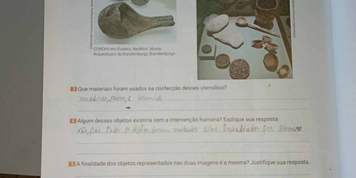 Arqueológico de Brandemburgo, Brandemburgo. 
Que materiais foram usados na confecção de 
_ 
_ 
Algum desses objetos existiria sem a intervenção humana? Explique sua resposta. 
_ 
_ 
_ 
A finalidade dos objetos representados nas duas imagens é a mesma? Justifique sua resposta. 
_