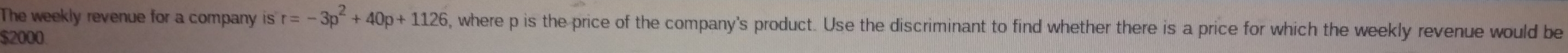 The weekly revenue for a company is r=-3p^2+40p+1126 , where p is the price of the company's product. Use the discriminant to find whether there is a price for which the weekly revenue would be
$2000