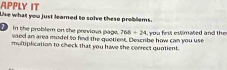 APPLY IT 
Use what you just learned to solve these problems. 
In the problem on the previous page. 768/ 24 , you first estimated and the 
used an area model to find the quotient. Describe how can you use 
multiplication to check that you have the correct quotient.