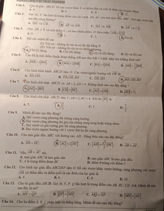 hàn C bài tập trác nghiệm
Cầu 1. Cho tử giác ABCD. Số các vectơ khác vector o có điểm đầu và cuối là đinh của tứ giác bằng:
A. 4 B. 6 C. 8 D 12.
Câu 2. Gọi M, N lần lượt là trung điểm của các cạnh AB, AC của tam giác đếu ABC . Hỏi cập vectơ nào
sau đây cùng hướng?
A. vector MN và overline CB. B. overline AB và overline MB. C. overline MA và vector MB. D. overline AN và overline CA.
Câu 3. Cho overline AB!= vector 0 và một điểm C, có bao nhiêu điểm D thỏa mãn: |vector AB|=|vector CD|
A. 0, B. 1.
Câu 4. Xét các mệnh đề sau C. 2. D, Vô số.
(1): Véc tơ - không là véc tơ có độ dài bằng 0.
(II): Véc tơ - không là véc tơ có nhiều phương.
A. Chỉ (I) đúng. B. Chi (II) dúng. C) (I) và (II) đúng. D. (l) và (II) sai.
Câu 5. Cho M là một điểm thuộc đoạn thẳng AB sao cho AB=3AM. Hãy tim khẳng định sai?
A. |vector MB|=2|vector MA|. B. |vector MA|=2|vector MB|. C. |vector BA|=3|vector AM|. D. |vector AM|= 1/2 |vector BM|.
Câu 6. Cho hình bình hành ABCD tâm O. Các véctơ ngược hướng với overline OB là:
A. vector BD,vector OD. B. vector DB,vector OD,vector BO. C. vector DB,vector DO. D. vector BD,vector OD,vector BO
Câu 7. Cho hình chữ nhật ABCD có AB=3,AD=4. Khẳng định nào sau đây đúng ?
A. |overline AC|=|overline BD|. B. |vector CD|=|vector BC|. C. |vector AC|=|vector AB|. D. |vector BD|=7.
Câu 8. Cho hình chữ nhật ABCD tâm I,AB=3,BC=4. Khi d6|overline BI| là:
A. 7. B. ) 5/2 . C. 5 D.  7/2 .
Câu 9. Mệnh đề nào sau đây đúng?
A. Hai vectơ cùng phương thì chúng cùng hướng.
B Hai vectơ cùng phương thì giá của chúng song song hoặc trùng nhau.
C. Hai vectơ có giá vuông góc thì cùng phương.
D. Hai vectơ ngược hướng với 1 vectơ thứ ba thì cùng phương.
Câu 10. Cho tam giác đều ABC với đường cao AH , Đằng thức nào sau đây đúng?
A. vector HB=vector HC. B. |vector AC|=2|vector HC|. C. |vector AH|= sqrt(3)/2 |vector HC|. D. vector AB=vector AC.
Câu 11. Nếu overline AB=overline AC thì:
A. tam giác ABC là tam giác cân B. tam giác ABC là tam giác đều
C. A là trung điểm đoạn BC D. điểm B trùng với điểm C
Câu 12. Cho hình lục giác đều ABCDEF tâm O. Số các vectơ khác vectơ không, cùng phương với vectơ
vector OB có điểm đầu và điểm cuối là các đinh của lục giác là
A. 4 B. 6 C. 8 D. 10
Câu 13. Cho tứ giác đều ABCD. Gọi M, N, P, Q lần lượt là trung điểm của AB, BC, CD, DA. Mệnh đề não
sau đây là sai?
A. overline MN=overline QP B. |vector QP|=|vector MN| C. vector MQ=vector NP D. |vector MN|=|vector AC|
Câu 14. Cho ba điểm A, B, C phân biệt và thẳng hàng. Mệnh đề nào sau đây đúng?