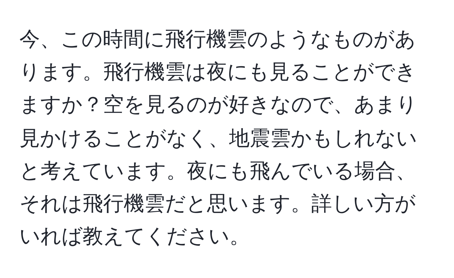 今、この時間に飛行機雲のようなものがあります。飛行機雲は夜にも見ることができますか？空を見るのが好きなので、あまり見かけることがなく、地震雲かもしれないと考えています。夜にも飛んでいる場合、それは飛行機雲だと思います。詳しい方がいれば教えてください。