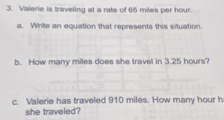 Valerie is traveling at a rate of 65 miles per hour. 
a. Write an equation that represents this situation. 
b. How many miles does she travel in 3.25 hours? 
c. Valerie has traveled 910 miles. How many hour h 
she traveled?