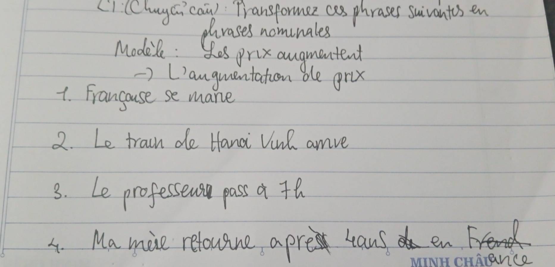 L1 (Cluyci caù) Transformez cas phrases suivantes en 
rases nomunales 
Modile : Sos prix angmentent 
> L'anguentation be gru 
1. Francouse se mane 
2. Le train de Hanai Vinh amve 
3. Le professeus pass a th 
4. Ma mie reloutne apre cans ene 
carance