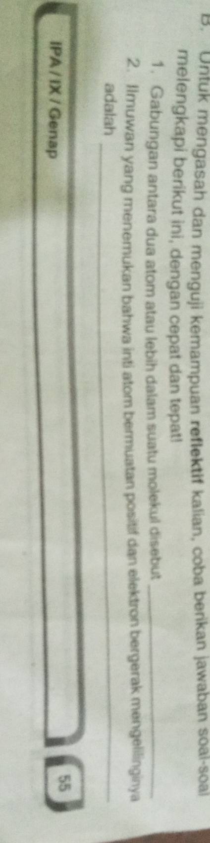 Untuk mengasah dan menguji kemampuan reflektif kalian, coba berikan jawaban soal-soal 
melengkapi berikut ini, dengan cepat dan tepat! 
1. Gabungan antara dua atom atau lebih dalam suatu molekul disebut_ 
2. Ilmuwan yang menemukan bahwa inti atom bermuatan positif dan elektron bergerak mengelilinginya 
adalah_ 
IPA / IX / Genap 
55