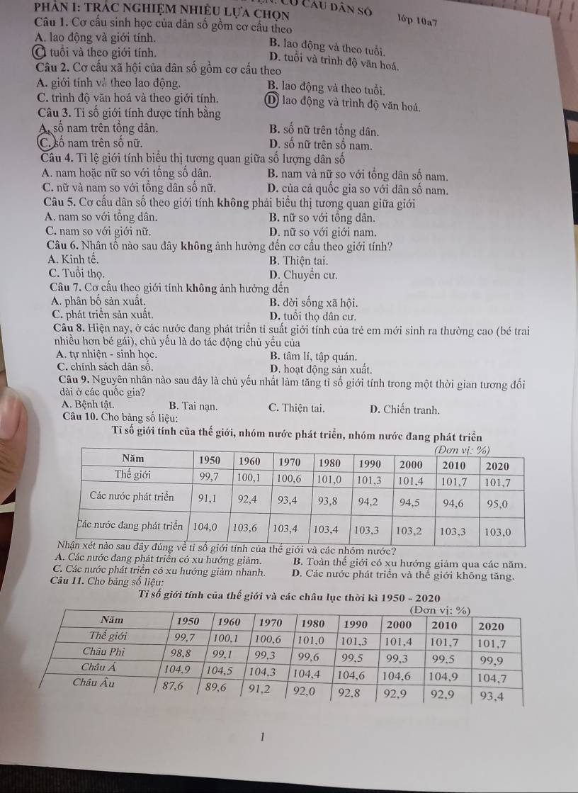 Có Câu dân số
PhAn I: TRÁC NGhiệM Nhiệu lựa chọn
lớp 10a7
Câu 1. Cơ cấu sinh học của dân số gồm cơ cầu theo
A. lao động và giới tính.
B. lao động và theo tuổi.
Ở tuổi và theo giới tính.
D. tuổi và trình độ văn hoá,
Câu 2. Cơ cấu xã hội của dân số gồm cơ cấu theo
A. giới tính và theo lao động. B. lao động và theo tuổi.
C. trình độ văn hoá và theo giới tính. D) lao động và trình độ văn hoá.
Câu 3. Tỉ số giới tính được tính bằng
A số nam trên tổng dân. B. số nữ trên tổng dân.
C. số nam trên số nữ. D. số nữ trên số nam.
Câu 4. Tỉ lệ giới tính biểu thị tương quan giữa số lượng dân số
A. nam hoặc nữ so với tổng số dân. B. nam và nữ so với tổng dân số nam.
C. nữ và nam so với tổng dân số nữ. D. của cả quốc gia so với dân số nam.
Câu 5. Cơ cấu dân số theo giới tính không phải biểu thị tương quan giữa giới
A. nam so với tổng dân. B. nữ so với tồng dân.
C. nam so với giới nữ. D. nữ so với giới nam.
Câu 6. Nhân tố nào sau đây không ảnh hưởng đến cơ cấu theo giới tính?
A. Kinh tế. B. Thiện tai.
C. Tuổi thọ. D. Chuyển cư.
Câu 7. Cơ cấu theo giới tính không ảnh hưởng đến
A. phân bố sản xuất. B. đời sống xã hội.
C. phát triển sản xuất. D. tuổi thọ dân cư.
Câu 8. Hiện nay, ở các nước đang phát triển tỉ suất giới tính của trẻ em mới sinh ra thường cao (bé trai
nhiều hơn bé gái), chủ yếu là do tác động chủ yếu của
A. tự nhiện - sinh học. B. tâm lí, tập quán.
C. chính sách dân số. D. hoạt động sản xuất.
Câu 9. Nguyên nhân nào sau đây là chủ yếu nhất làm tăng tỉ số giới tính trong một thời gian tương đối
dài ở các quốc gia?
A. Bệnh tật. B. Tai nạn. C. Thiện tai. D. Chiến tranh.
Câu 10. Cho bảng số liệu:
Tỉ số giới tính của thế giới, nhóm nước phát triển, nhóm nước đang phát triển
A. Các nước đang phát triển có xu hướng giảm. B. Toàn thể giới có xu hướng giảm qua các năm.
C. Các nước phát triển có xu hướng giảm nhanh. D. Các nước phát triển và thế giới không tăng.
Câu 11. Cho bảng số liệu:
Tỉ số giới tính của thế giới và các châu lục thời kì 1950 - 2020