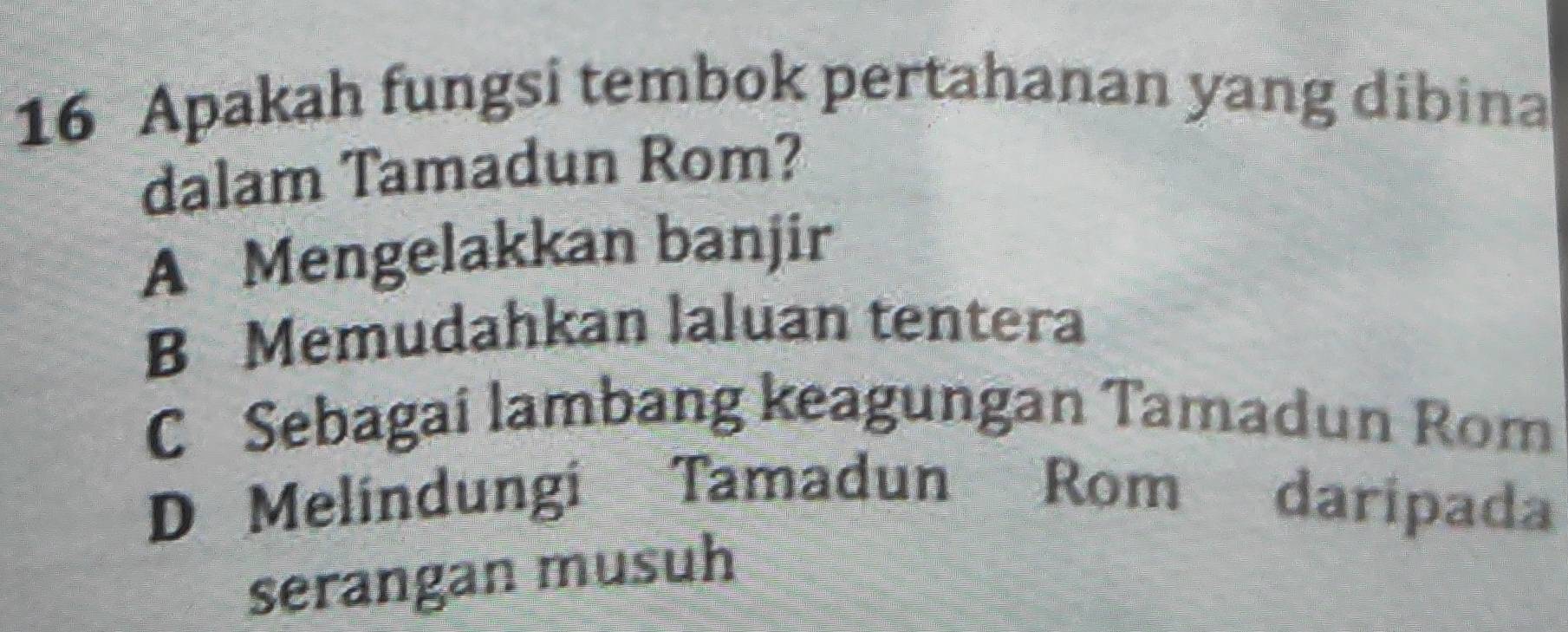 Apakah fungsi tembok pertahanan yang dibina
dalam Tamadun Rom?
A Mengelakkan banjir
B Memudahkan laluan tentera
C Sebagai lambang keagungan Tamadun Rom
D Melindungi Tamadun Rom daripada
serangan musuh