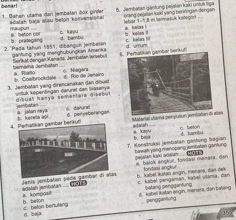 benar!
1. Bahan utama dari jembatan box girder 5. Jembatan gantung pejalan kaki untuk tiga
adalah baja atau beton konvensional orang pejalan kaki yang beriringan dengan
lebar 1-1, 8 m termasuk kategori ....
maupun ....
a. beton cor c. kayu a. kelas I
b. prategang d. bambu b. kelas II
2. Pada tahun 1851, dibangun jembatan c. kelas III
gantung yang menghubungkan Amerika d. umum
Serikat dengan Kanada. Jembatan tersebut 6. Perhatikan gambar berikut!
bernama Jembatan
a. Rialto c. Niagara
b. Coalbrookdale d. Rio de Jenairo
3. Jembatan yang direncanakan dan dibuat
untuk kepentingan darurat dan biasanya
dibuat hanya sementara disebut
jembatan ....
a. jalan raya c. darurat
b. kereta api d. penyeberangan
4. Perhatikan gambar berikut! Material utama peas
adalah .... c. beton
a. kayu
b. baja d. bambu
7. Konstruksi jembatan gantung bagian
bawah yang menopang jembatan gantung
pejalan kaki adalah .... HOTS
a. balok angkur, fondasi menara, dan
fondasi angkur
Jenis jembatan b. kabel ikatan angin, menara, dan dek
adalah jembatan .... HOTS c. kabel pengaman, kabel utama, dan
a. komposit batang penggantung
b. beton d. kabel ikatan angin, menara, dan batang
penggantung
c. beton bertulang
d. baja
35