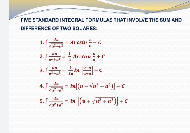 FIVE STANDARD INTEGRAL FORMULAS THAT INVOLVE THE SUM AND 
DIFFERENCE OF TWO SQUARES: 
1. ∈t  du/sqrt(a^2-u^2) =Arcsin  u/a +C
2. ∈t  du/a^2+u^2 = 1/a Arctan  u/a +C
3. ∈t  du/u^2-a^2 = 1/2a ln [ (u-a)/u+a ]+C
4. ∈t  du/sqrt(u^2-a^2) =ln [(u+sqrt(u^2-a^2))]+C
5. ∈t  du/sqrt(u^2+a^2) =ln [(u+sqrt(u^2+a^2))]+C