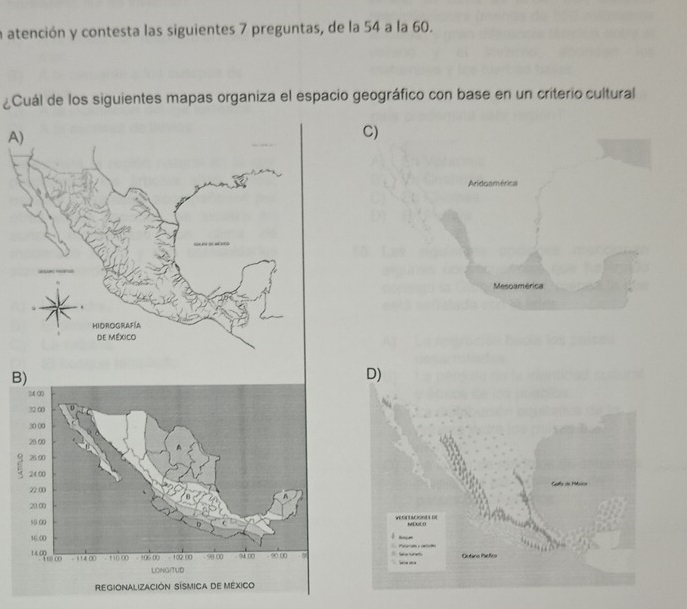 a atención y contesta las siguientes 7 preguntas, de la 54 a la 60.
¿Cuál de los siguientes mapas organiza el espacio geográfico con base en un criterio cultural
A
C)
Aridoamérica
Mesoamérica