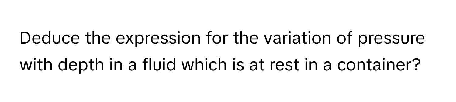 Deduce the expression for the variation of pressure with depth in a fluid which is at rest in a container?