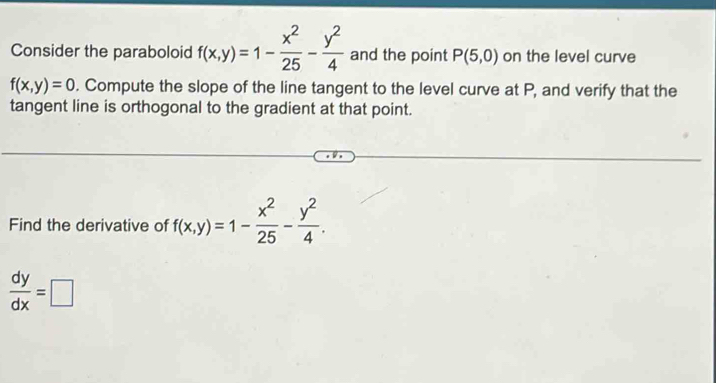 Consider the paraboloid f(x,y)=1- x^2/25 - y^2/4  and the point P(5,0) on the level curve
f(x,y)=0. Compute the slope of the line tangent to the level curve at P, and verify that the 
tangent line is orthogonal to the gradient at that point. 
Find the derivative of f(x,y)=1- x^2/25 - y^2/4 .
 dy/dx =□