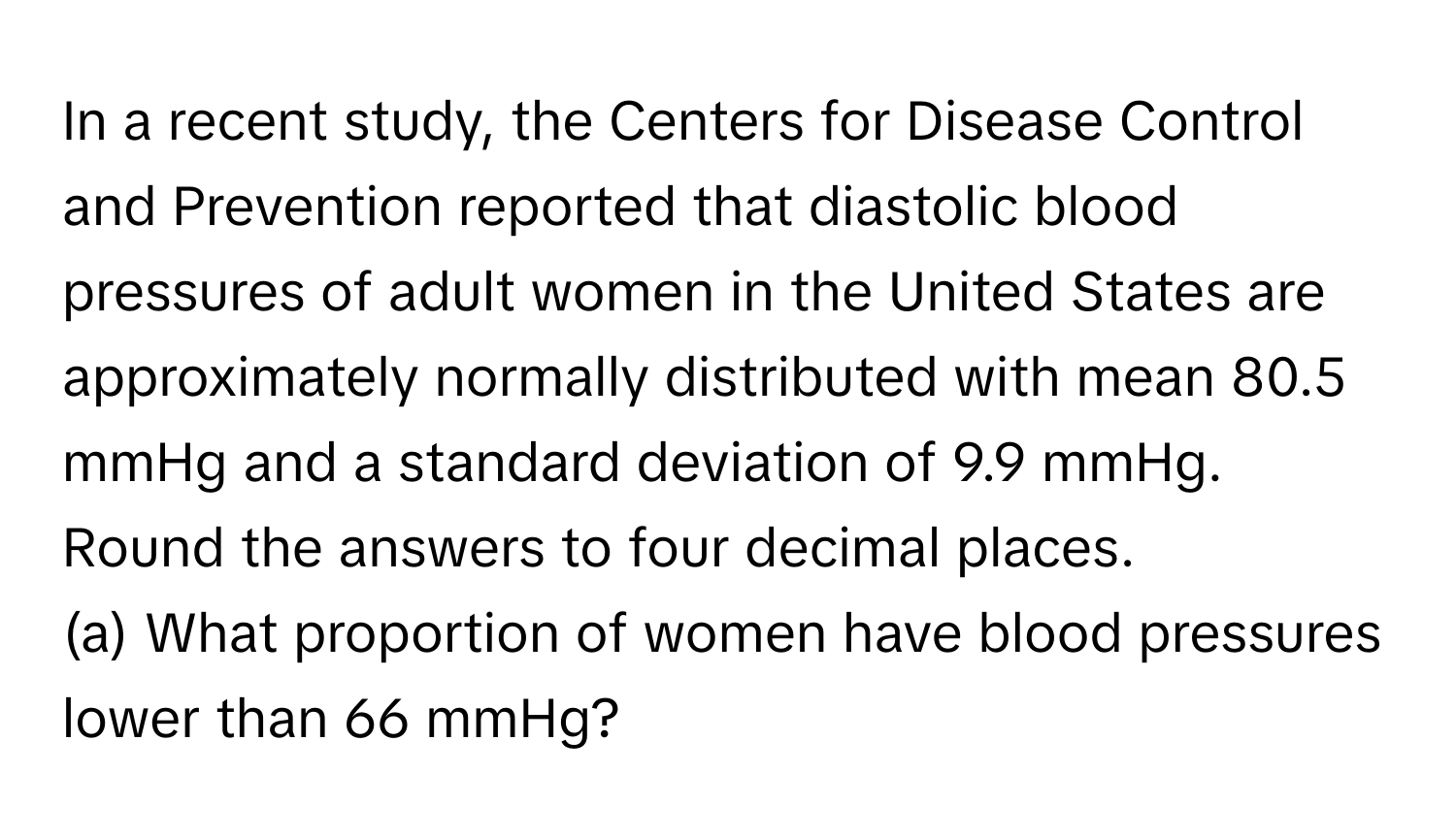 In a recent study, the Centers for Disease Control and Prevention reported that diastolic blood pressures of adult women in the United States are approximately normally distributed with mean 80.5 mmHg and a standard deviation of 9.9 mmHg.

Round the answers to four decimal places.

(a) What proportion of women have blood pressures lower than 66 mmHg?