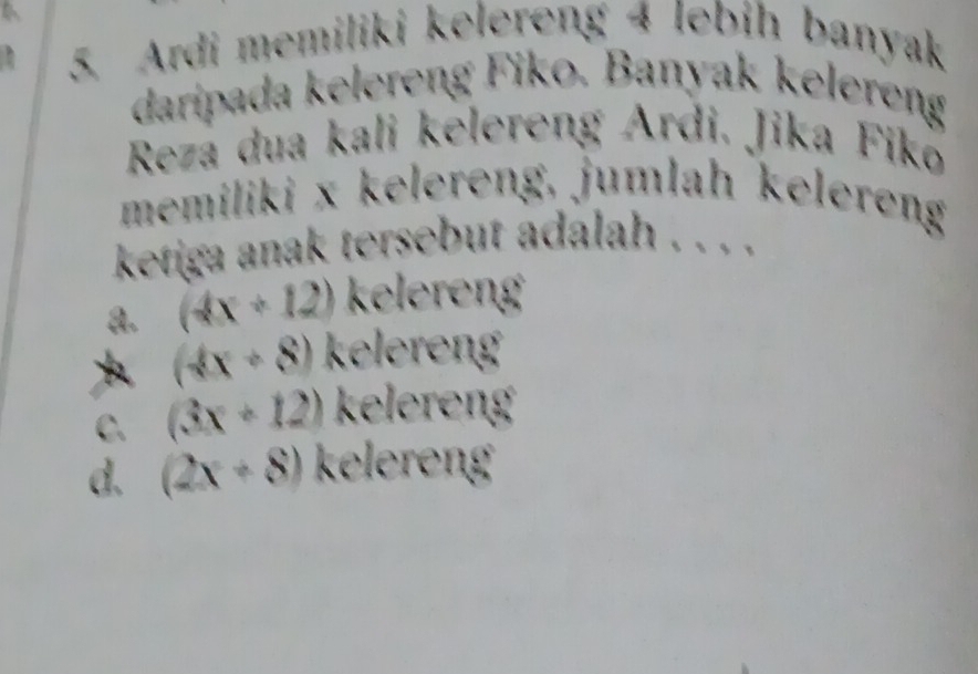 Ardi memiliki kelereng 4 lebih banyak
daripada kelereng Fiko. Banyak kelereng
Reza dua kali kēlereng Ardi. Jika Fikō
memiliki x kelereng, jumlah kelereng
ketiga anak tersebut adalah . . . .
a. (4x+12) kelereng
* (4x+8) kelereng
C. (3x+12) kelereng
d. (2x+8) kelereng