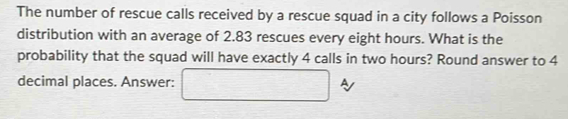 The number of rescue calls received by a rescue squad in a city follows a Poisson 
distribution with an average of 2.83 rescues every eight hours. What is the 
probability that the squad will have exactly 4 calls in two hours? Round answer to 4
decimal places. Answer: □ A